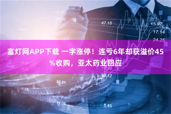 富灯网APP下载 一字涨停！连亏6年却获溢价45%收购，亚太药业回应