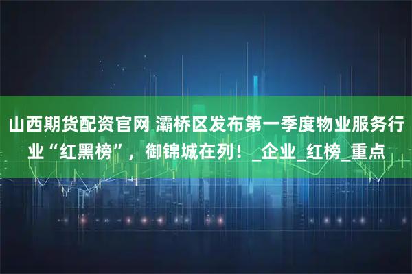 山西期货配资官网 灞桥区发布第一季度物业服务行业“红黑榜”，御锦城在列！_企业_红榜_重点