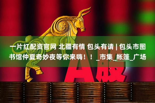 一片红配资官网 北疆有情 包头有请 | 包头市图书馆仲夏奇妙夜等你来嗨！！_市集_帐篷_广场