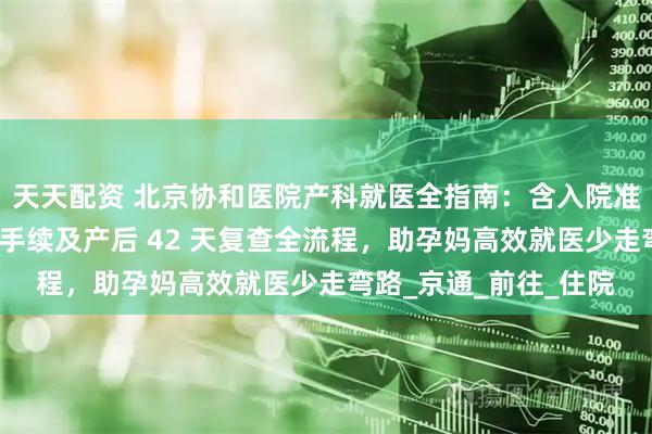 天天配资 北京协和医院产科就医全指南：含入院准备、分娩流程、出院手续及产后 42 天复查全流程，助孕妈高效就医少走弯路_京通_前往_住院