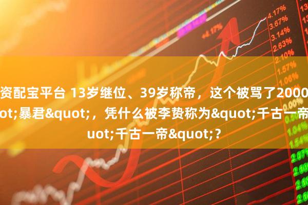 资配宝平台 13岁继位、39岁称帝，这个被骂了2000年的"暴君"，凭什么被李贽称为"千古一帝"？