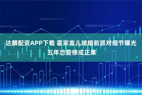 达麟配资APP下载 霍家准儿媳婚前派对细节曝光 五年恋爱修成正果