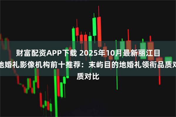 财富配资APP下载 2025年10月最新丽江目的地婚礼影像机构前十推荐：末屿目的地婚礼领衔品质对比