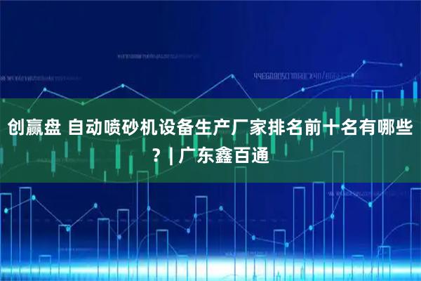 创赢盘 自动喷砂机设备生产厂家排名前十名有哪些？| 广东鑫百通