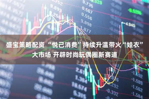 盛宝策略配资 “悦己消费”持续升温带火“娃衣”大市场 开辟时尚玩偶圈新赛道