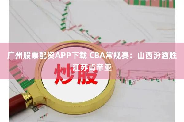 广州股票配资APP下载 CBA常规赛：山西汾酒胜江苏肯帝亚