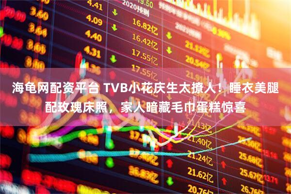 海龟网配资平台 TVB小花庆生太撩人！睡衣美腿配玫瑰床照，家人暗藏毛巾蛋糕惊喜