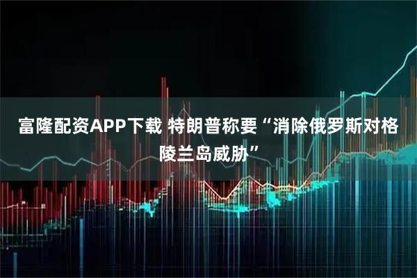 富隆配资APP下载 特朗普称要“消除俄罗斯对格陵兰岛威胁”