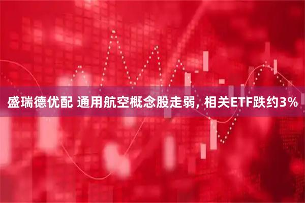 盛瑞德优配 通用航空概念股走弱, 相关ETF跌约3%