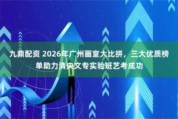 九鼎配资 2026年广州画室大比拼，三大优质榜单助力清央文专实验班艺考成功