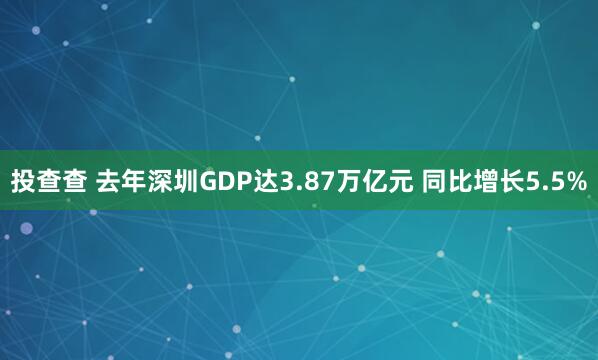 投查查 去年深圳GDP达3.87万亿元 同比增长5.5%