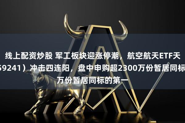 线上配资炒股 军工板块迎涨停潮，航空航天ETF天弘（159241）冲击四连阳，盘中申购超2300万份暂居同标的第一