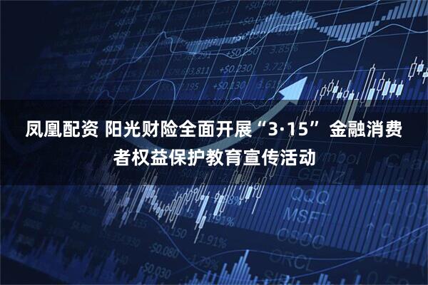 凤凰配资 阳光财险全面开展“3·15” 金融消费者权益保护教育宣传活动