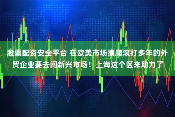 股票配资安全平台 在欧美市场摸爬滚打多年的外贸企业要去闯新兴市场！上海这个区来助力了