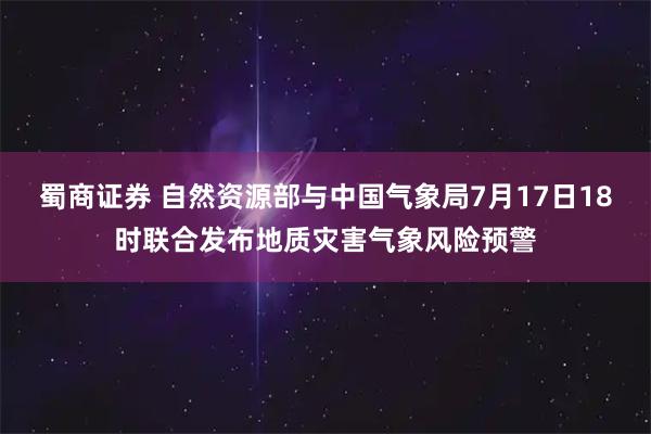 蜀商证券 自然资源部与中国气象局7月17日18时联合发布地质灾害气象风险预警