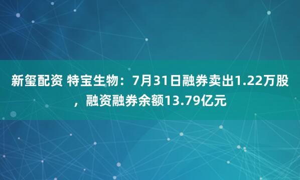 新玺配资 特宝生物：7月31日融券卖出1.22万股，融资融券余额13.79亿元