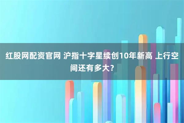 红股网配资官网 沪指十字星续创10年新高 上行空间还有多大？