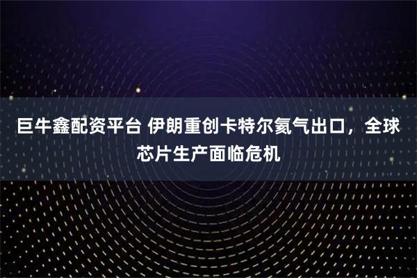 巨牛鑫配资平台 伊朗重创卡特尔氦气出口,全球芯片生产面临危机