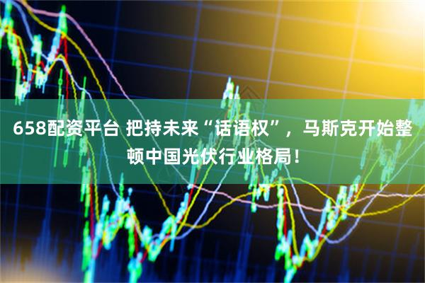 658配资平台 把持未来“话语权”，马斯克开始整顿中国光伏行业格局！